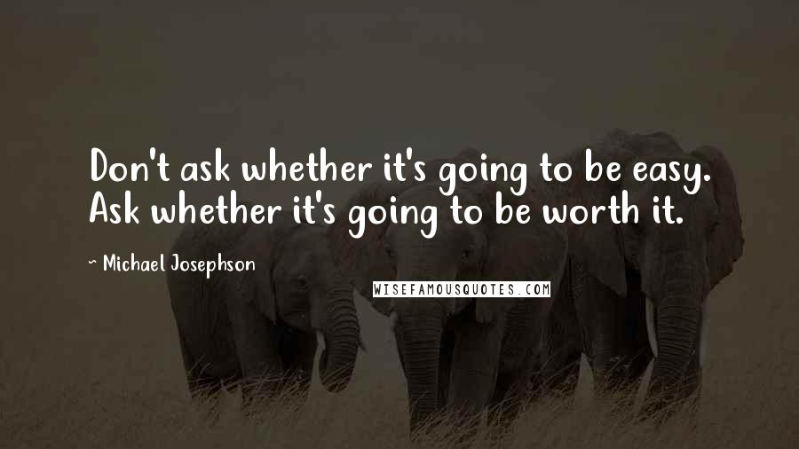 Michael Josephson Quotes: Don't ask whether it's going to be easy. Ask whether it's going to be worth it.