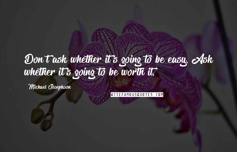 Michael Josephson Quotes: Don't ask whether it's going to be easy. Ask whether it's going to be worth it.