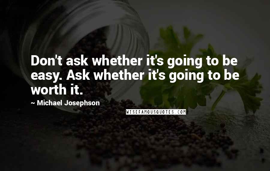 Michael Josephson Quotes: Don't ask whether it's going to be easy. Ask whether it's going to be worth it.