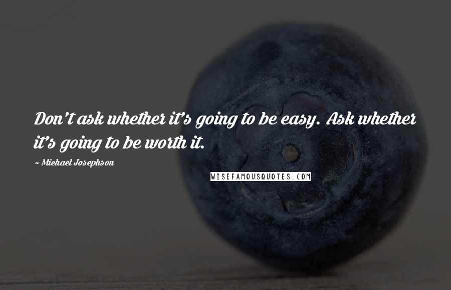 Michael Josephson Quotes: Don't ask whether it's going to be easy. Ask whether it's going to be worth it.