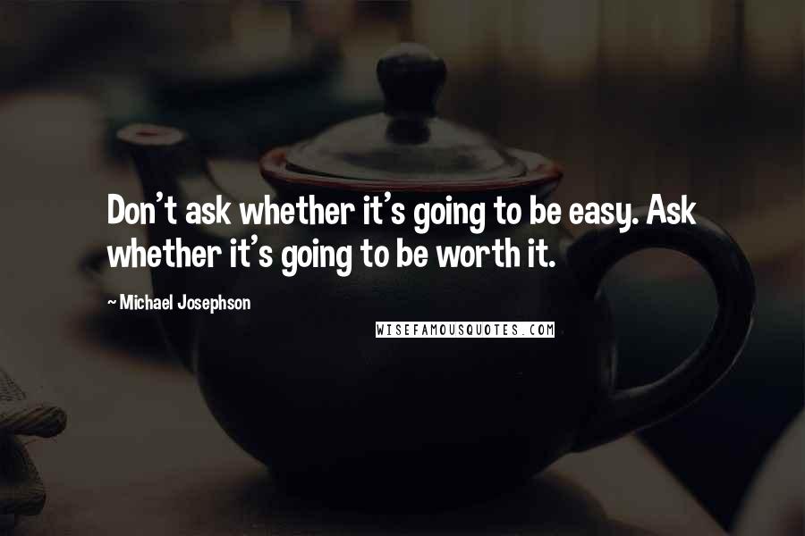 Michael Josephson Quotes: Don't ask whether it's going to be easy. Ask whether it's going to be worth it.