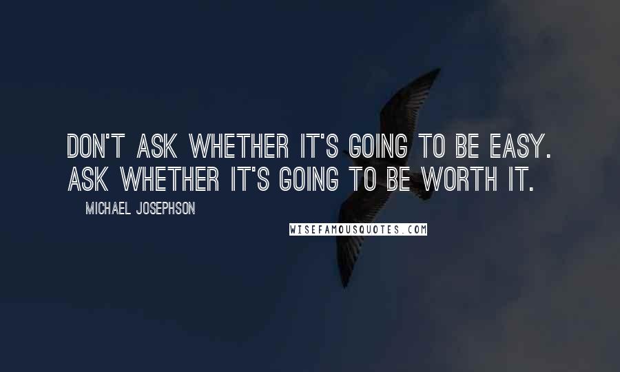 Michael Josephson Quotes: Don't ask whether it's going to be easy. Ask whether it's going to be worth it.