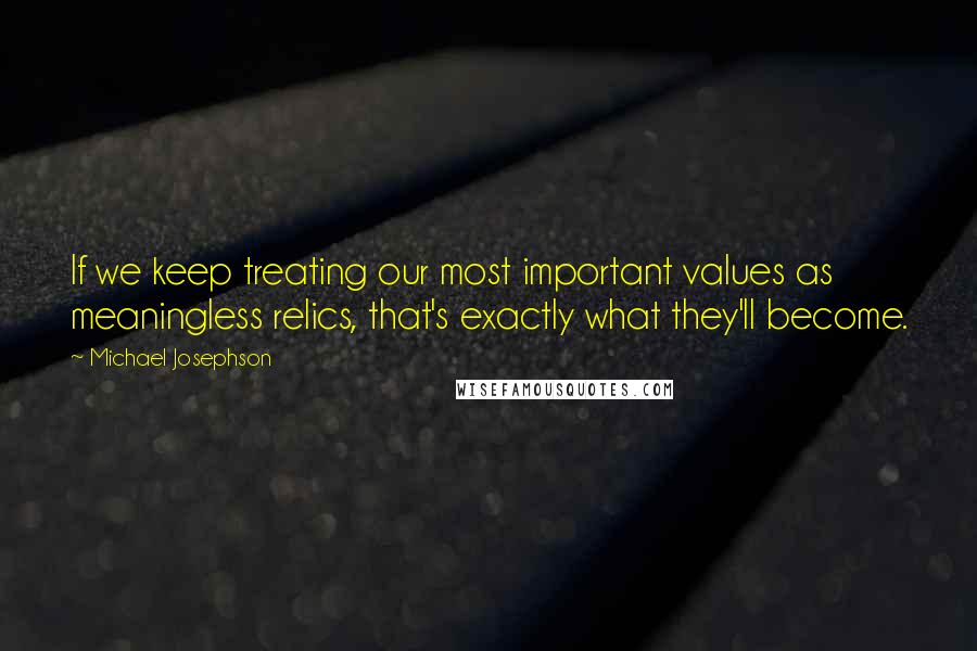 Michael Josephson Quotes: If we keep treating our most important values as meaningless relics, that's exactly what they'll become.