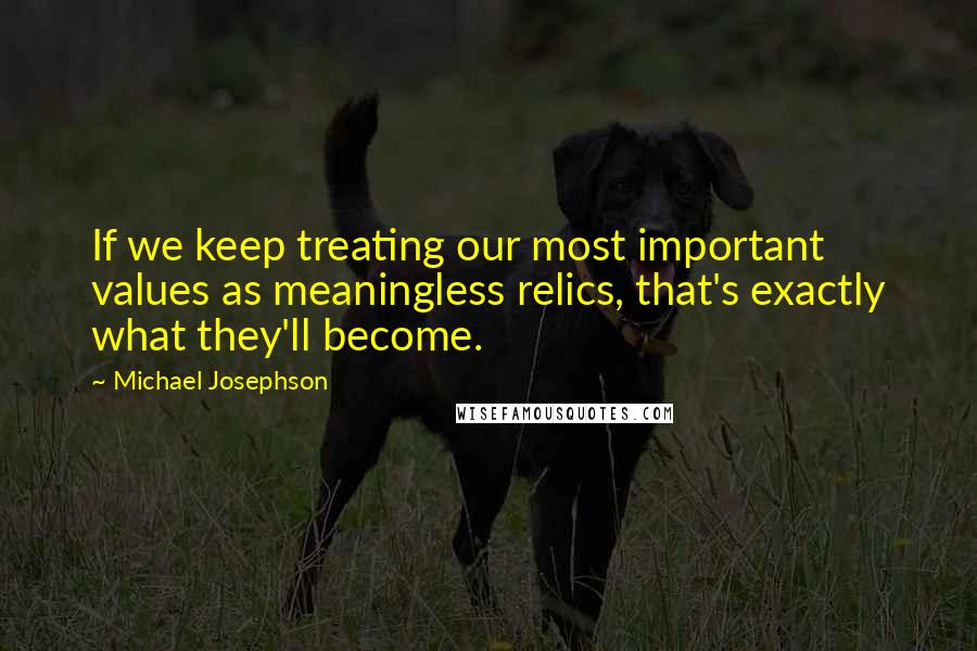 Michael Josephson Quotes: If we keep treating our most important values as meaningless relics, that's exactly what they'll become.