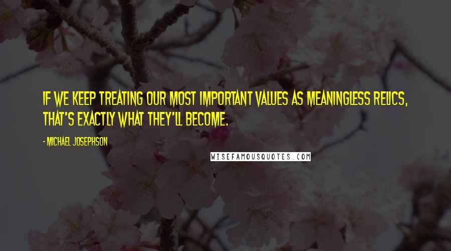 Michael Josephson Quotes: If we keep treating our most important values as meaningless relics, that's exactly what they'll become.