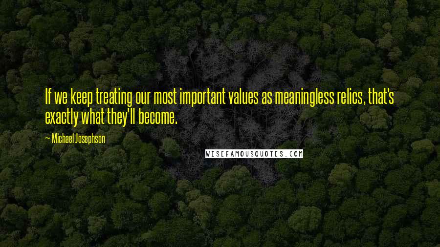 Michael Josephson Quotes: If we keep treating our most important values as meaningless relics, that's exactly what they'll become.