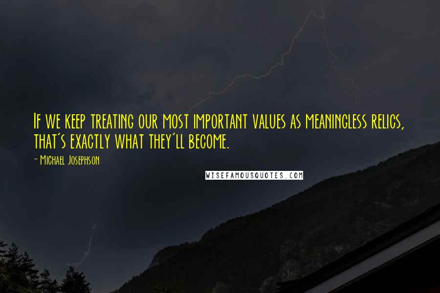 Michael Josephson Quotes: If we keep treating our most important values as meaningless relics, that's exactly what they'll become.