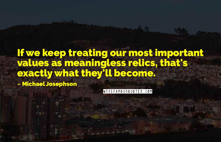 Michael Josephson Quotes: If we keep treating our most important values as meaningless relics, that's exactly what they'll become.