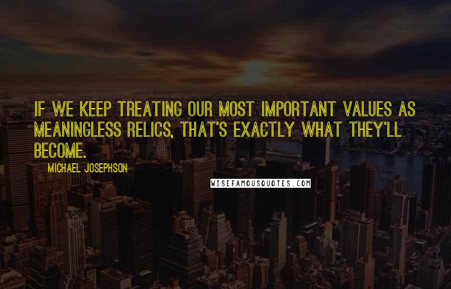 Michael Josephson Quotes: If we keep treating our most important values as meaningless relics, that's exactly what they'll become.