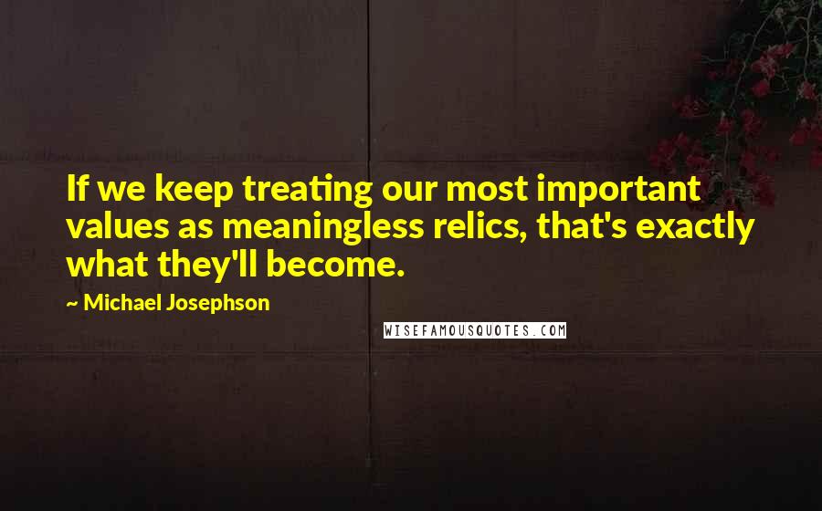 Michael Josephson Quotes: If we keep treating our most important values as meaningless relics, that's exactly what they'll become.