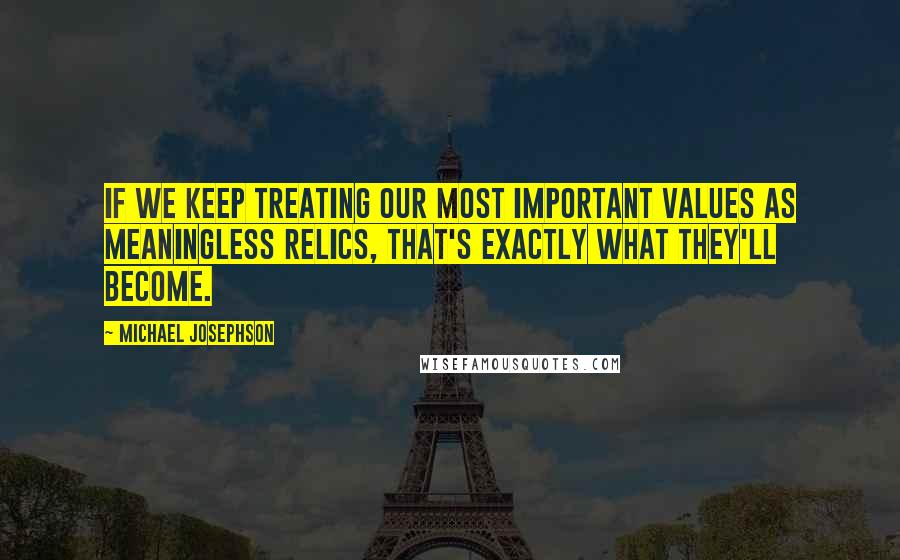 Michael Josephson Quotes: If we keep treating our most important values as meaningless relics, that's exactly what they'll become.