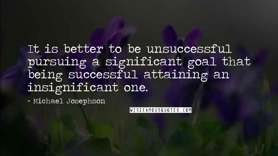 Michael Josephson Quotes: It is better to be unsuccessful pursuing a significant goal that being successful attaining an insignificant one.