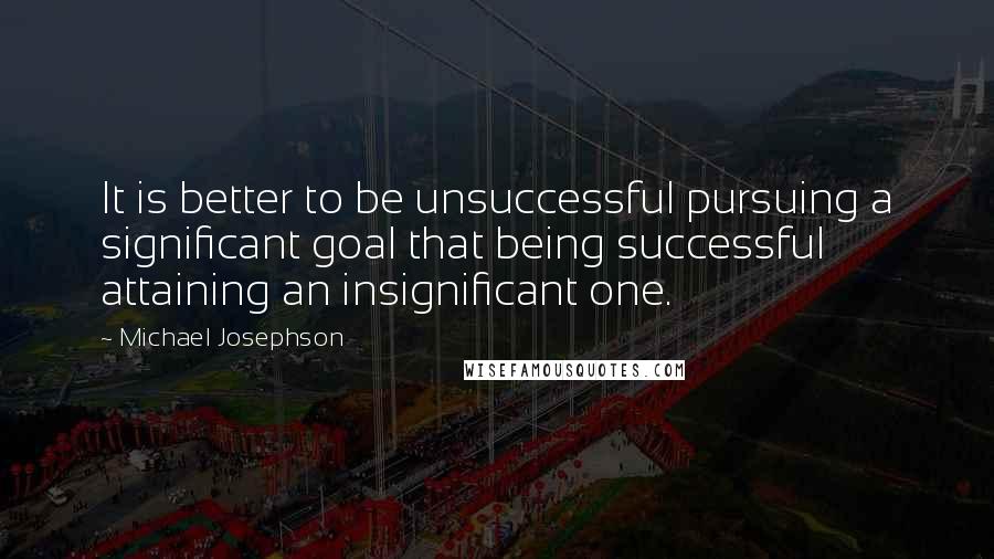 Michael Josephson Quotes: It is better to be unsuccessful pursuing a significant goal that being successful attaining an insignificant one.