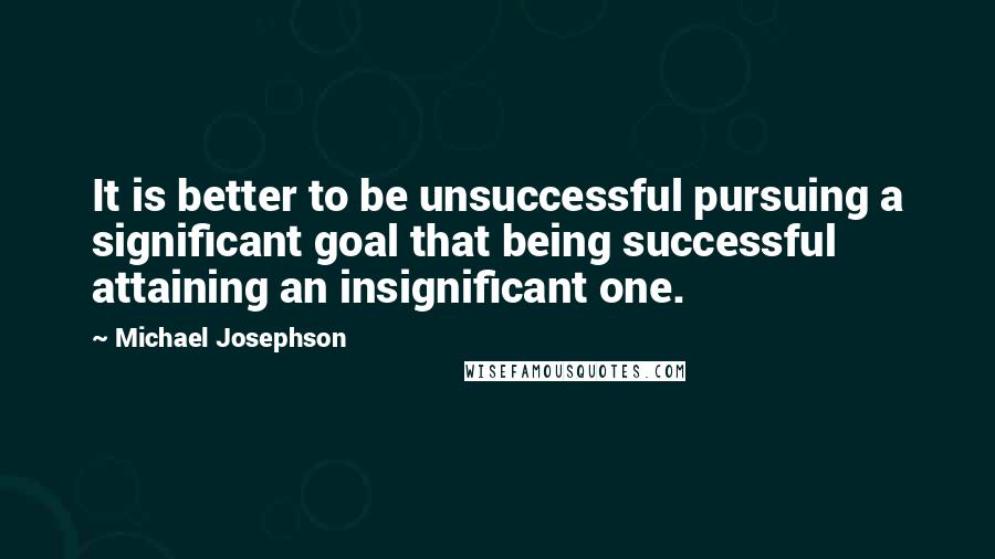 Michael Josephson Quotes: It is better to be unsuccessful pursuing a significant goal that being successful attaining an insignificant one.