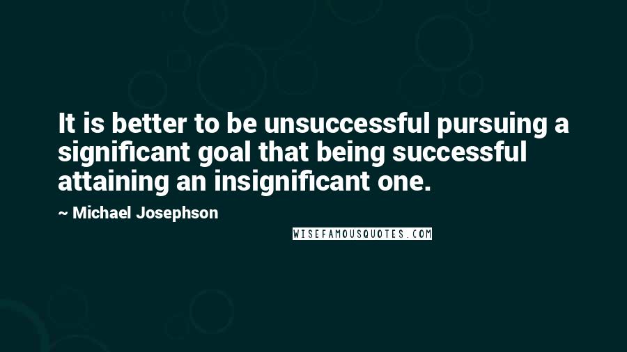 Michael Josephson Quotes: It is better to be unsuccessful pursuing a significant goal that being successful attaining an insignificant one.