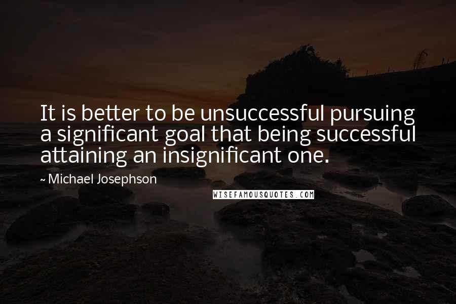 Michael Josephson Quotes: It is better to be unsuccessful pursuing a significant goal that being successful attaining an insignificant one.