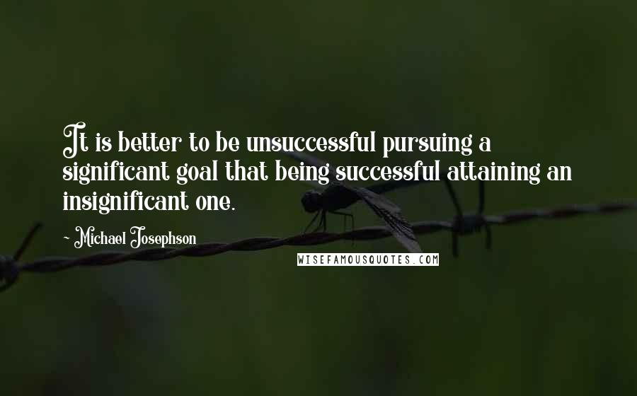 Michael Josephson Quotes: It is better to be unsuccessful pursuing a significant goal that being successful attaining an insignificant one.