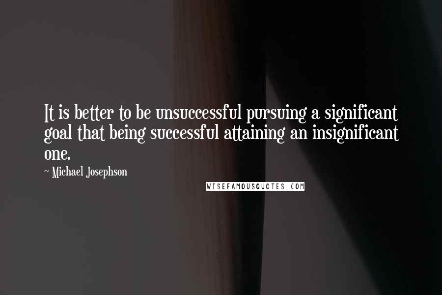 Michael Josephson Quotes: It is better to be unsuccessful pursuing a significant goal that being successful attaining an insignificant one.