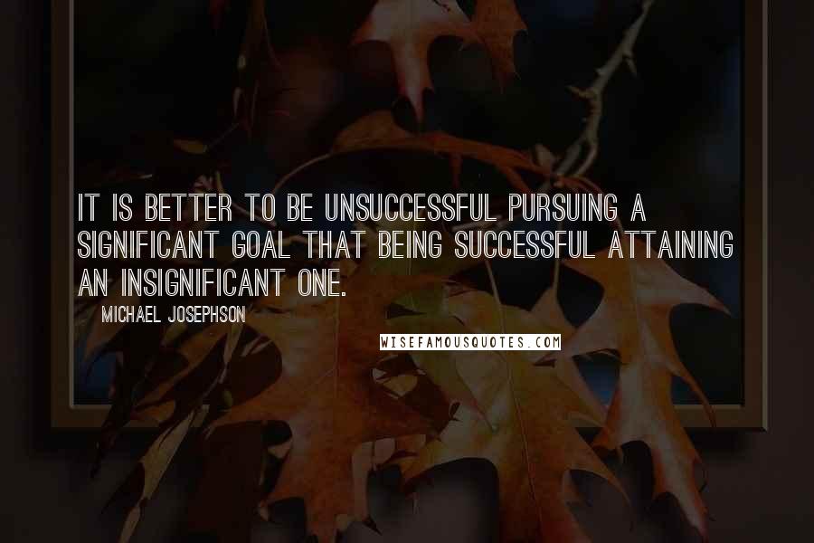 Michael Josephson Quotes: It is better to be unsuccessful pursuing a significant goal that being successful attaining an insignificant one.