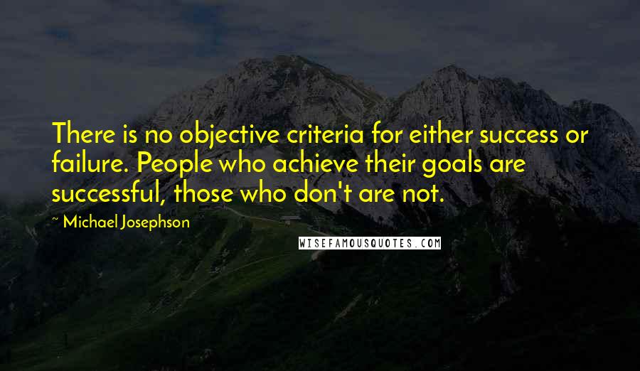 Michael Josephson Quotes: There is no objective criteria for either success or failure. People who achieve their goals are successful, those who don't are not.