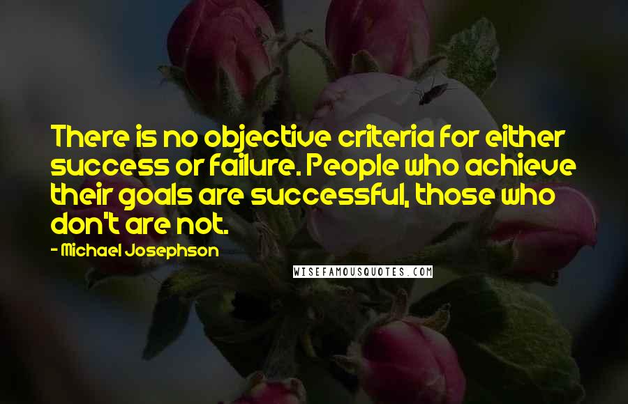Michael Josephson Quotes: There is no objective criteria for either success or failure. People who achieve their goals are successful, those who don't are not.