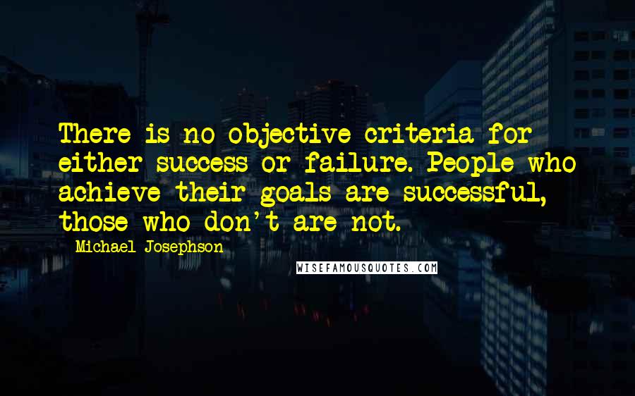 Michael Josephson Quotes: There is no objective criteria for either success or failure. People who achieve their goals are successful, those who don't are not.
