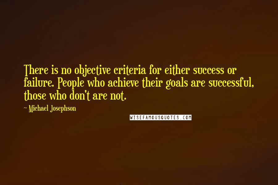 Michael Josephson Quotes: There is no objective criteria for either success or failure. People who achieve their goals are successful, those who don't are not.