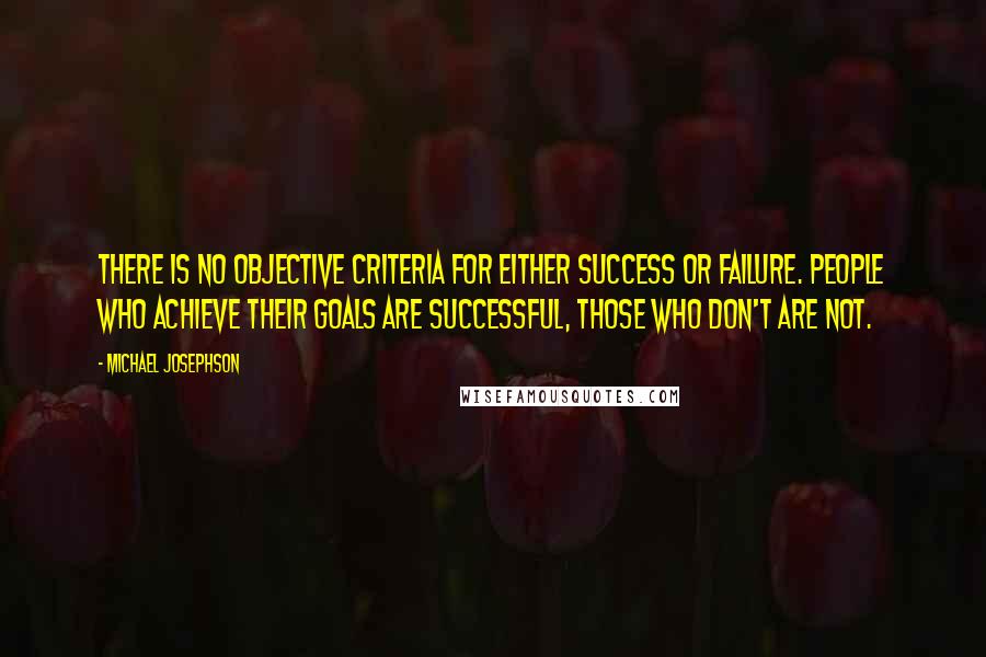 Michael Josephson Quotes: There is no objective criteria for either success or failure. People who achieve their goals are successful, those who don't are not.