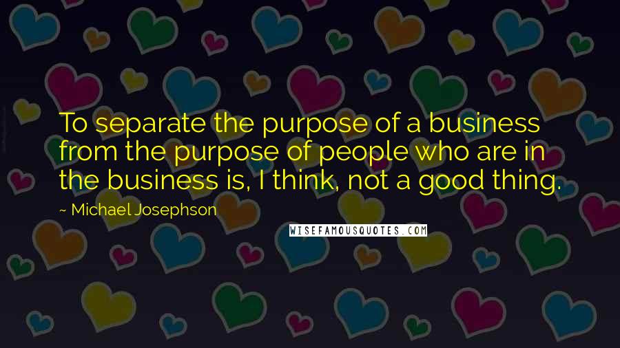 Michael Josephson Quotes: To separate the purpose of a business from the purpose of people who are in the business is, I think, not a good thing.