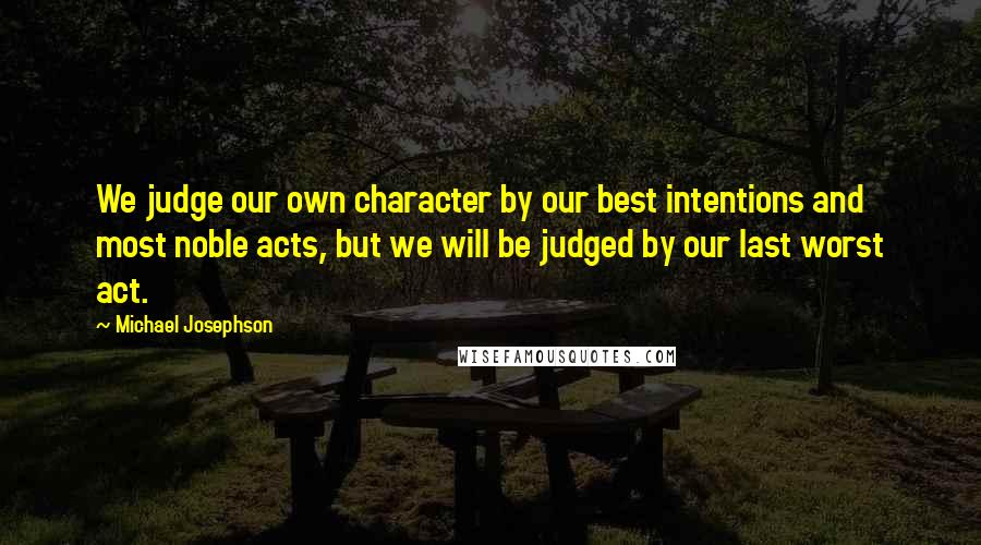 Michael Josephson Quotes: We judge our own character by our best intentions and most noble acts, but we will be judged by our last worst act.