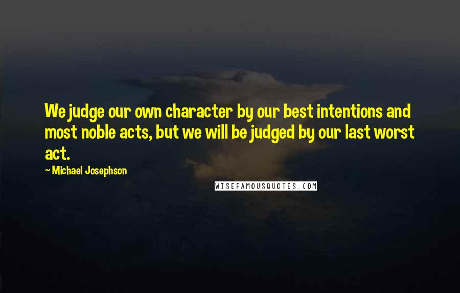 Michael Josephson Quotes: We judge our own character by our best intentions and most noble acts, but we will be judged by our last worst act.