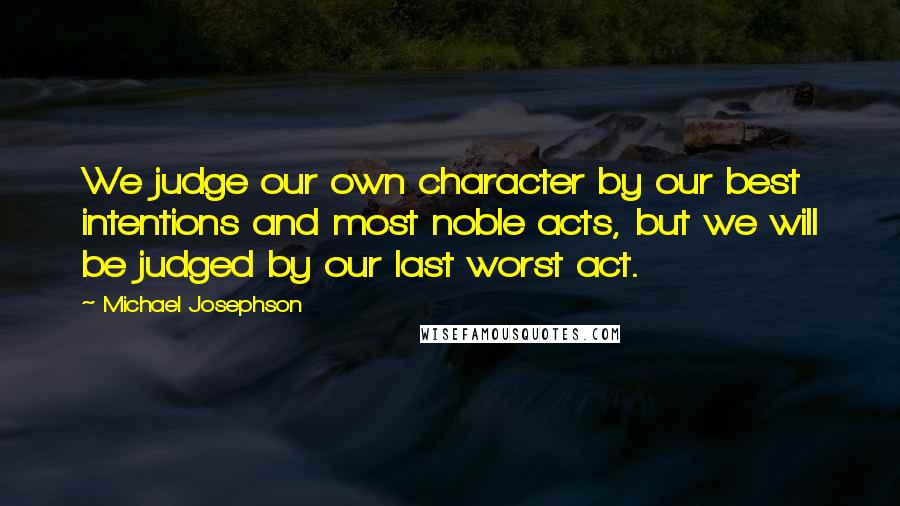 Michael Josephson Quotes: We judge our own character by our best intentions and most noble acts, but we will be judged by our last worst act.