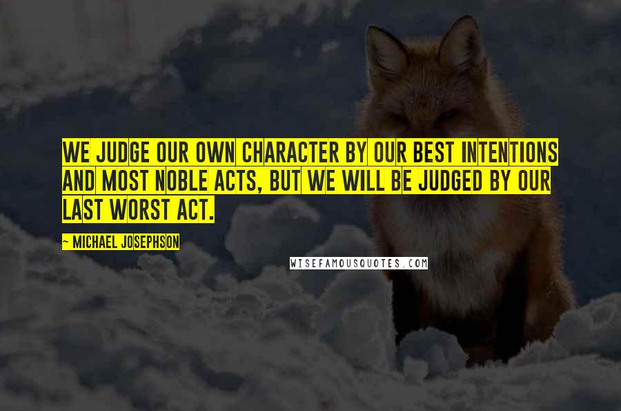 Michael Josephson Quotes: We judge our own character by our best intentions and most noble acts, but we will be judged by our last worst act.