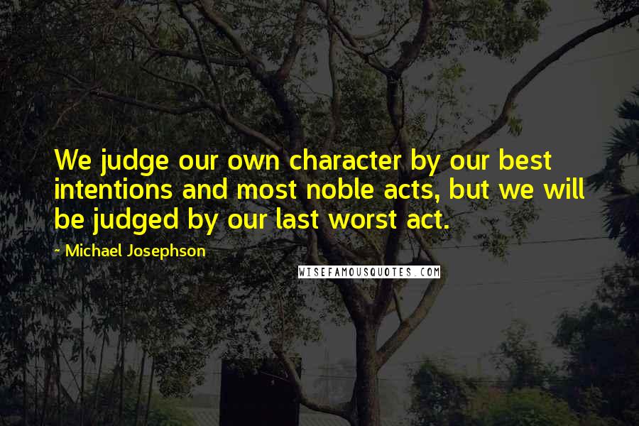 Michael Josephson Quotes: We judge our own character by our best intentions and most noble acts, but we will be judged by our last worst act.