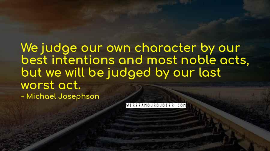 Michael Josephson Quotes: We judge our own character by our best intentions and most noble acts, but we will be judged by our last worst act.