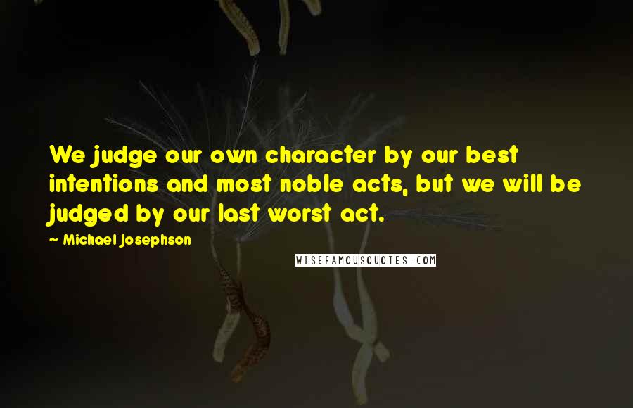 Michael Josephson Quotes: We judge our own character by our best intentions and most noble acts, but we will be judged by our last worst act.