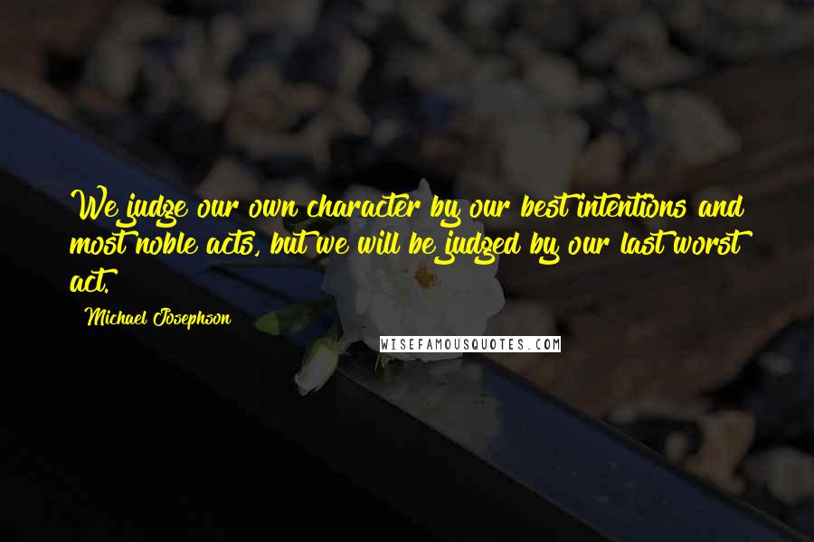 Michael Josephson Quotes: We judge our own character by our best intentions and most noble acts, but we will be judged by our last worst act.