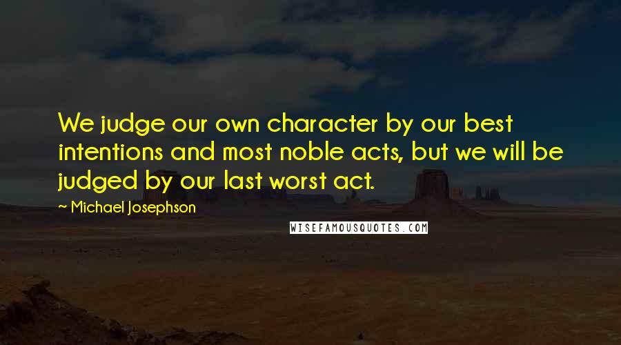 Michael Josephson Quotes: We judge our own character by our best intentions and most noble acts, but we will be judged by our last worst act.