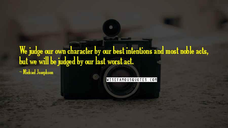 Michael Josephson Quotes: We judge our own character by our best intentions and most noble acts, but we will be judged by our last worst act.