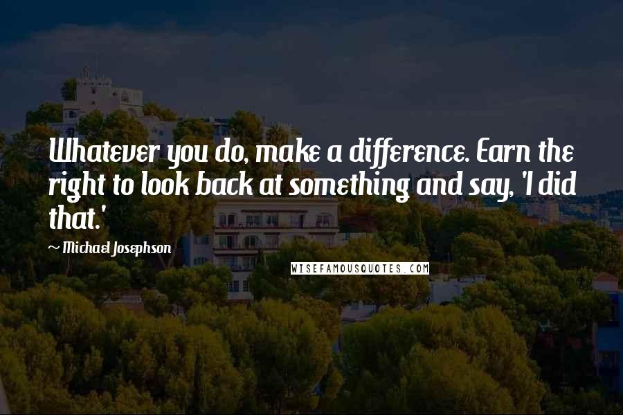 Michael Josephson Quotes: Whatever you do, make a difference. Earn the right to look back at something and say, 'I did that.'