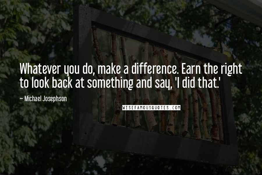 Michael Josephson Quotes: Whatever you do, make a difference. Earn the right to look back at something and say, 'I did that.'