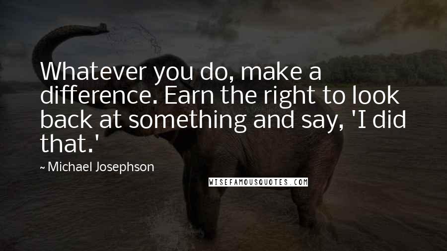 Michael Josephson Quotes: Whatever you do, make a difference. Earn the right to look back at something and say, 'I did that.'