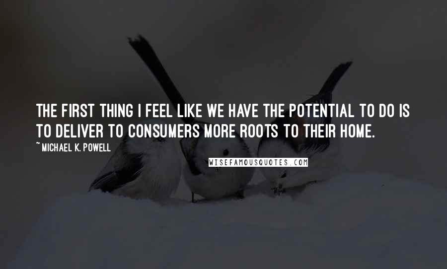 Michael K. Powell Quotes: The first thing I feel like we have the potential to do is to deliver to consumers more roots to their home.