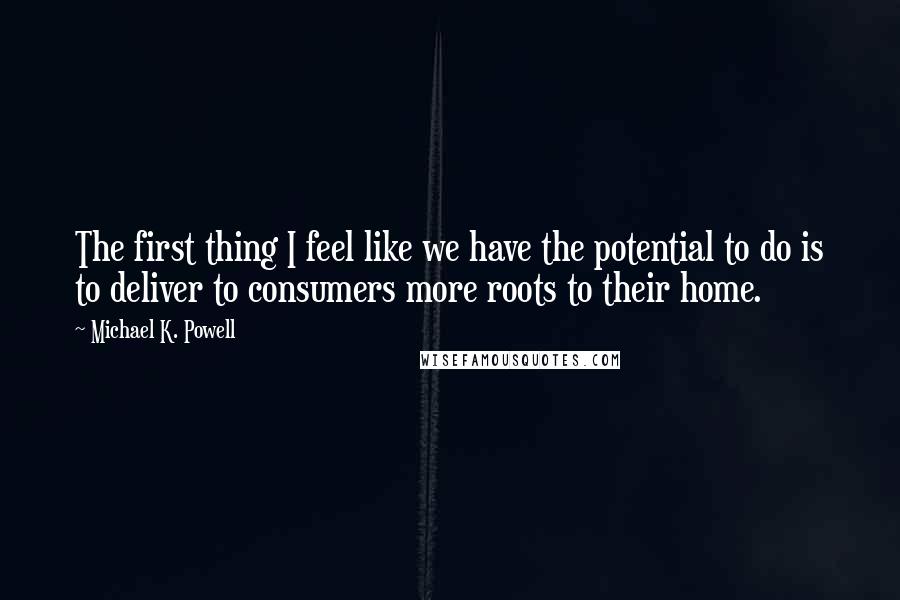 Michael K. Powell Quotes: The first thing I feel like we have the potential to do is to deliver to consumers more roots to their home.