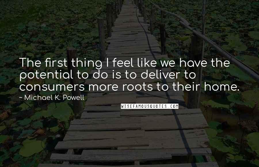 Michael K. Powell Quotes: The first thing I feel like we have the potential to do is to deliver to consumers more roots to their home.