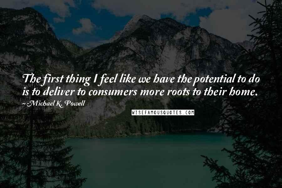 Michael K. Powell Quotes: The first thing I feel like we have the potential to do is to deliver to consumers more roots to their home.