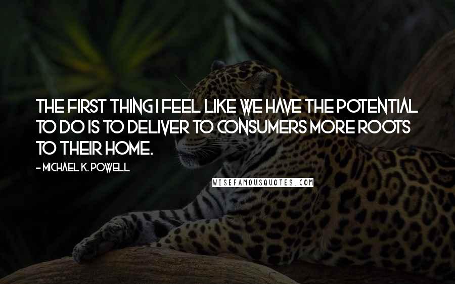 Michael K. Powell Quotes: The first thing I feel like we have the potential to do is to deliver to consumers more roots to their home.