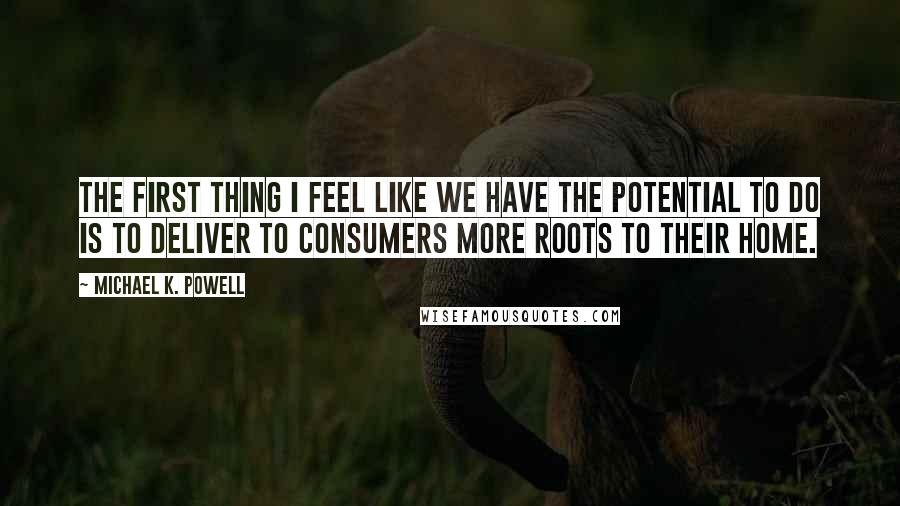 Michael K. Powell Quotes: The first thing I feel like we have the potential to do is to deliver to consumers more roots to their home.