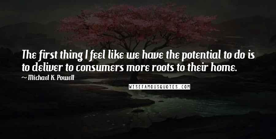 Michael K. Powell Quotes: The first thing I feel like we have the potential to do is to deliver to consumers more roots to their home.