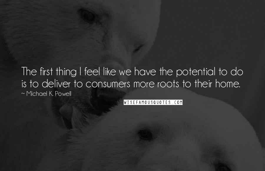 Michael K. Powell Quotes: The first thing I feel like we have the potential to do is to deliver to consumers more roots to their home.